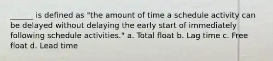 ______ is defined as "the amount of time a schedule activity can be delayed without delaying the early start of immediately following schedule activities." a. Total float b. Lag time c. Free float d. Lead time