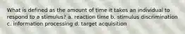 What is defined as the amount of time it takes an individual to respond to a stimulus? a. reaction time b. stimulus discrimination c. information processing d. target acquisition