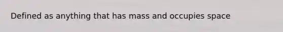 Defined as anything that has mass and occupies space