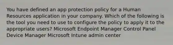 You have defined an app protection policy for a Human Resources application in your company. Which of the following is the tool you need to use to configure the policy to apply it to the appropriate users? Microsoft Endpoint Manager Control Panel Device Manager Microsoft Intune admin center