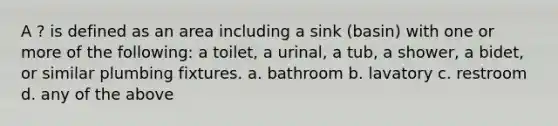 A ? is defined as an area including a sink (basin) with one or more of the following: a toilet, a urinal, a tub, a shower, a bidet, or similar plumbing fixtures. a. bathroom b. lavatory c. restroom d. any of the above