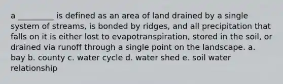 a _________ is defined as an area of land drained by a single system of streams, is bonded by ridges, and all precipitation that falls on it is either lost to evapotranspiration, stored in the soil, or drained via runoff through a single point on the landscape. a. bay b. county c. water cycle d. water shed e. soil water relationship