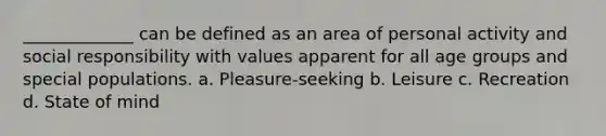 _____________ can be defined as an area of personal activity and social responsibility with values apparent for all age groups and special populations. a. Pleasure-seeking b. Leisure c. Recreation d. State of mind