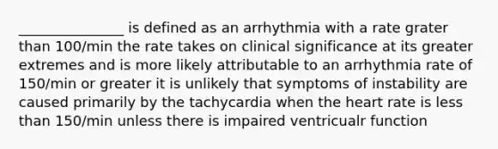 _______________ is defined as an arrhythmia with a rate grater than 100/min the rate takes on clinical significance at its greater extremes and is more likely attributable to an arrhythmia rate of 150/min or greater it is unlikely that symptoms of instability are caused primarily by the tachycardia when the heart rate is less than 150/min unless there is impaired ventricualr function