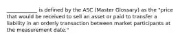 ____________ is defined by the ASC (Master Glossary) as the "price that would be received to sell an asset or paid to transfer a liability in an orderly transaction between market participants at the measurement date."