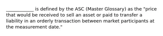 ____________ is defined by the ASC (Master Glossary) as the "price that would be received to sell an asset or paid to transfer a liability in an orderly transaction between market participants at the measurement date."