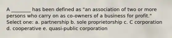 A ________ has been defined as "an association of two or more persons who carry on as co-owners of a business for profit." Select one: a. partnership b. sole proprietorship c. C corporation d. cooperative e. quasi-public corporation