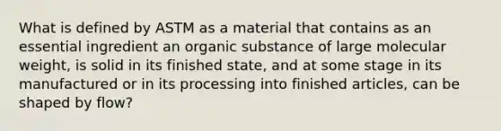 What is defined by ASTM as a material that contains as an essential ingredient an organic substance of large molecular weight, is solid in its finished state, and at some stage in its manufactured or in its processing into finished articles, can be shaped by flow?