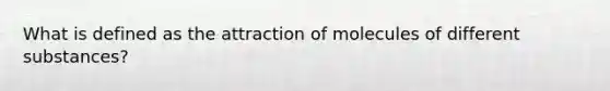 What is defined as the attraction of molecules of different substances?