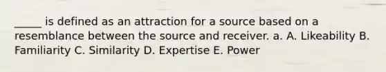 _____ is defined as an attraction for a source based on a resemblance between the source and receiver. a. A. Likeability B. Familiarity C. Similarity D. Expertise E. Power