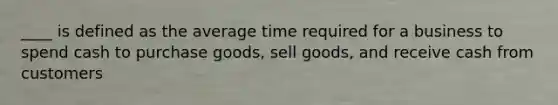 ____ is defined as the average time required for a business to spend cash to purchase goods, sell goods, and receive cash from customers