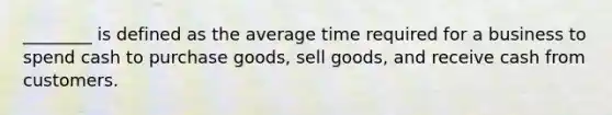 ________ is defined as the average time required for a business to spend cash to purchase goods, sell goods, and receive cash from customers.