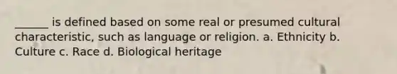 ______ is defined based on some real or presumed cultural characteristic, such as language or religion. a. Ethnicity b. Culture c. Race d. Biological heritage