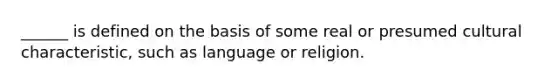 ______ is defined on the basis of some real or presumed cultural characteristic, such as language or religion.