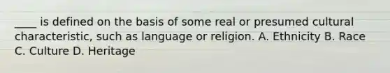 ____ is defined on the basis of some real or presumed cultural characteristic, such as language or religion. A. Ethnicity B. Race C. Culture D. Heritage