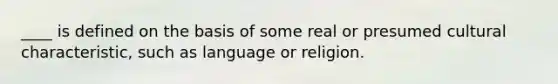 ____ is defined on the basis of some real or presumed cultural characteristic, such as language or religion.