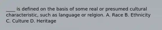 ____ is defined on the basis of some real or presumed cultural characteristic, such as language or relgion. A. Race B. Ethnicity C. Culture D. Heritage