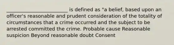 _________________________ is defined as "a belief, based upon an officer's reasonable and prudent consideration of the totality of circumstances that a crime occurred and the subject to be arrested committed the crime. Probable cause Reasonable suspicion Beyond reasonable doubt Consent