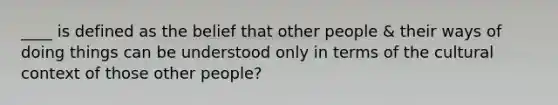 ____ is defined as the belief that other people & their ways of doing things can be understood only in terms of the cultural context of those other people?