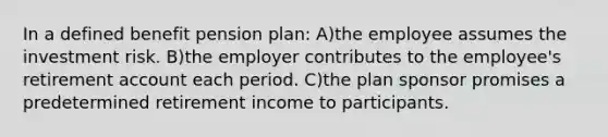 In a defined benefit pension plan: A)the employee assumes the investment risk. B)the employer contributes to the employee's retirement account each period. C)the plan sponsor promises a predetermined retirement income to participants.