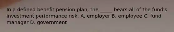 In a defined benefit pension plan, the _____ bears all of the fund's investment performance risk. A. employer B. employee C. fund manager D. government