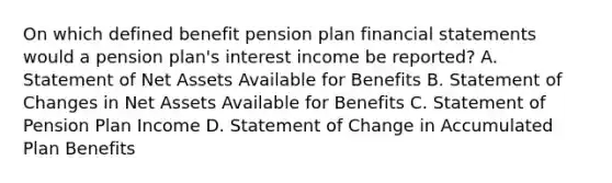 On which defined benefit pension plan financial statements would a pension plan's interest income be reported? A. Statement of Net Assets Available for Benefits B. Statement of Changes in Net Assets Available for Benefits C. Statement of Pension Plan Income D. Statement of Change in Accumulated Plan Benefits