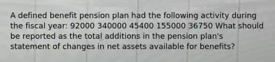 A defined benefit pension plan had the following activity during the fiscal year: 92000 340000 45400 155000 36750 What should be reported as the total additions in the pension plan's statement of changes in net assets available for benefits?