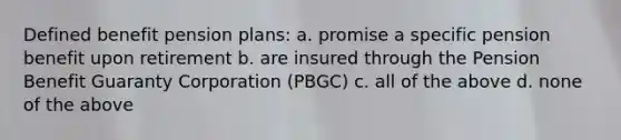 Defined benefit pension plans: a. promise a specific pension benefit upon retirement b. are insured through the Pension Benefit Guaranty Corporation (PBGC) c. all of the above d. none of the above