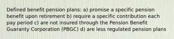 Defined benefit pension plans: a) promise a specific pension benefit upon retirement b) require a specific contribution each pay period c) are not insured through the Pension Benefit Guaranty Corporation (PBGC) d) are less regulated pension plans