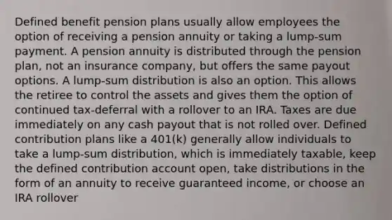 Defined benefit pension plans usually allow employees the option of receiving a pension annuity or taking a lump-sum payment. A pension annuity is distributed through the pension plan, not an insurance company, but offers the same payout options. A lump-sum distribution is also an option. This allows the retiree to control the assets and gives them the option of continued tax-deferral with a rollover to an IRA. Taxes are due immediately on any cash payout that is not rolled over. Defined contribution plans like a 401(k) generally allow individuals to take a lump-sum distribution, which is immediately taxable, keep the defined contribution account open, take distributions in the form of an annuity to receive guaranteed income, or choose an IRA rollover