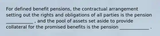 For defined benefit pensions, the contractual arrangement setting out the rights and obligations of all parties is the pension ____________ , and the pool of assets set aside to provide collateral for the promised benefits is the pension _____________ .