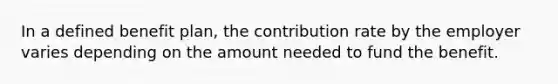 In a defined benefit plan, the contribution rate by the employer varies depending on the amount needed to fund the benefit.