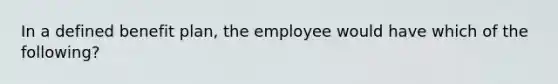 In a defined benefit plan, the employee would have which of the following?