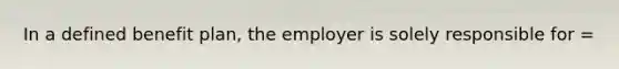 In a defined benefit plan, the employer is solely responsible for =