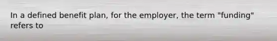 In a defined benefit plan, for the employer, the term "funding" refers to