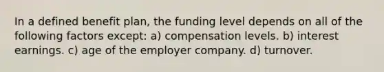 In a defined benefit plan, the funding level depends on all of the following factors except: a) compensation levels. b) interest earnings. c) age of the employer company. d) turnover.