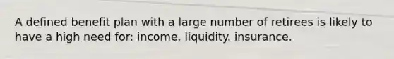 A defined benefit plan with a large number of retirees is likely to have a high need for: income. liquidity. insurance.