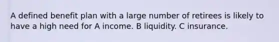 A defined benefit plan with a large number of retirees is likely to have a high need for A income. B liquidity. C insurance.