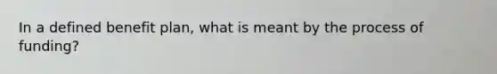 In a defined benefit plan, what is meant by the process of funding?