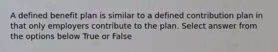 A defined benefit plan is similar to a defined contribution plan in that only employers contribute to the plan. Select answer from the options below True or False