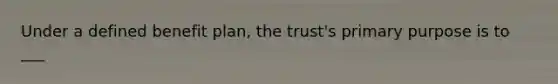 Under a defined benefit plan, the trust's primary purpose is to ___