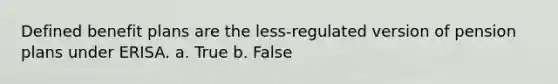 Defined benefit plans are the less-regulated version of pension plans under ERISA. a. True b. False