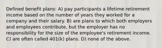 Defined benefit plans: A) pay participants a lifetime retirement income based on the number of years they worked for a company and their salary. B) are plans to which both employers and employees contribute, but the employer has no responsibility for the size of the employee's retirement income. C) are often called 401(k) plans. D) none of the above.