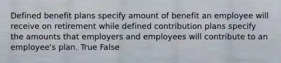 Defined benefit plans specify amount of benefit an employee will receive on retirement while defined contribution plans specify the amounts that employers and employees will contribute to an employee's plan. True False