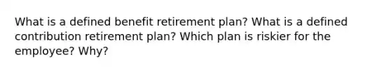 What is a defined benefit retirement plan? What is a defined contribution retirement plan? Which plan is riskier for the employee? Why?