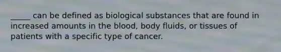 _____ can be defined as biological substances that are found in increased amounts in the blood, body fluids, or tissues of patients with a specific type of cancer.