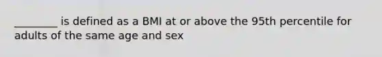 ________ is defined as a BMI at or above the 95th percentile for adults of the same age and sex