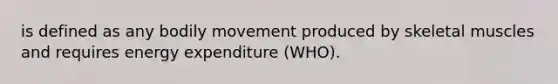 is defined as any bodily movement produced by skeletal muscles and requires energy expenditure (WHO).