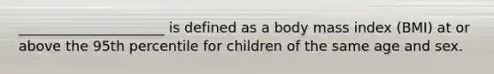 _____________________ is defined as a body mass index (BMI) at or above the 95th percentile for children of the same age and sex.