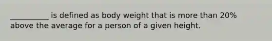 __________ is defined as body weight that is more than 20% above the average for a person of a given height.